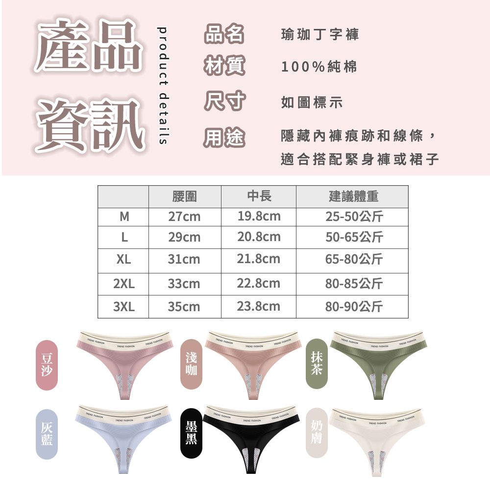 產品資訊product details品名瑜珈丁字褲粉質100%純棉尺寸如圖標示用途隱藏內褲痕跡和線條,適合搭配緊身褲或裙子腰圍中長建議體重M27cm19.8cm25-50公斤L29cm20.8cm50-65公斤XL31cm21.8cm65-80公斤2XL33cm22.8cm80-85公斤3XL35cm23.8cm80-90公斤         膚
