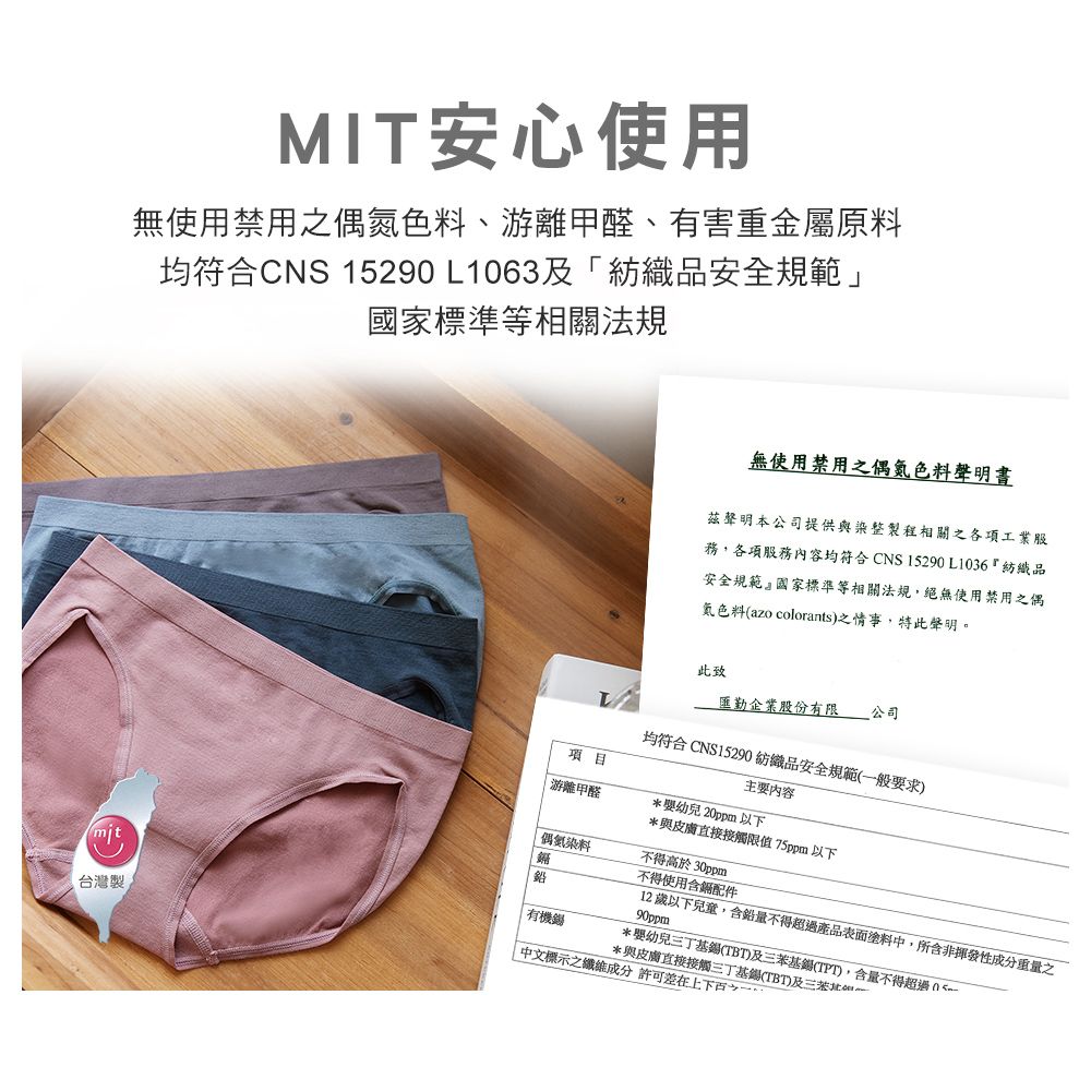 MIT安心使用無使用禁用之偶色料、游離甲醛、有害重金屬原料均符合CNS 1529L1063及「紡織品安全規範」國家標準等相關法規無使用禁用之偶氮色料聲明茲聲明本公司提供與染整製程相關之各項工業股務,各項服務內容均符合CNS 15290L1036紡織品安全規範』國家標準等相關法規,絕無使用禁用之偶氮色料(azo colorants)之情事,特此聲明此致企業股份有限 公司均符合CNS15290 紡織品安全規範(般要求)主要內容項目|游離甲醛*20ppm以下*與皮膚直接接觸限值75ppm以下偶氮染料不得高於30ppmmit台灣製鉛有機不得使用含配件12歲以下兒童,含鉛量不得超過產品表面塗料中,所含非揮發性成分重量之90ppm*幼兒三丁基(TBT)及基(TPT),含量不得超過0*與皮膚直接接觸三丁基錫(TBT)及三苯一中文標示之纖維成分 許可差在上下百之一。