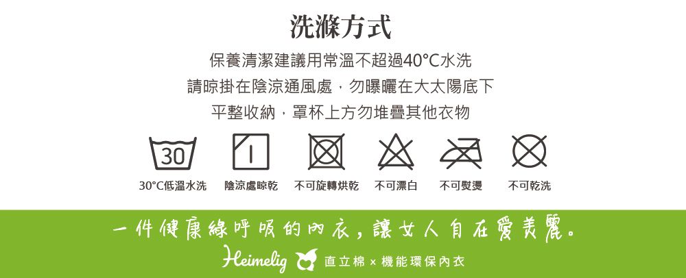 洗滌方式保養清潔建議用常溫不超過40水洗請晾掛在陰涼通風處,勿曝曬在大太陽底下平整收納,罩杯上方勿堆疊其他衣物3030℃低溫水洗 陰涼處晾乾 不可旋轉烘乾不可漂白 不可熨燙不可乾洗一件健康呼吸的內衣,讓女人自在愛美麗。Heimelig  機能環保內衣