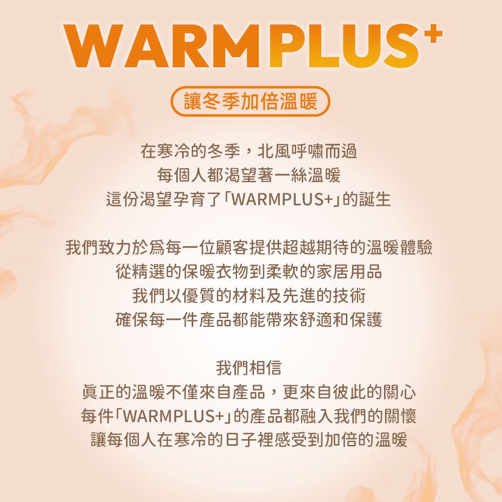 WARMPLUS+讓冬季加倍溫暖在寒冷的冬季,北風呼嘯而過每個人都渴望著一絲溫暖這份渴望孕育了「WARMPLUS+的誕生我們致力於每一位顧客提供超越期待的溫暖體驗從精選的保暖衣物到柔軟的家居用品我們以優質的材料及先進的技術確保每一件產品都能帶來舒適和保護我們相信眞正的溫暖不僅來自產品,更來自彼此的關心每件「WARMPLUS+的產品都融入我們的關懷讓每個人在寒冷的日子裡感受到加倍的溫暖