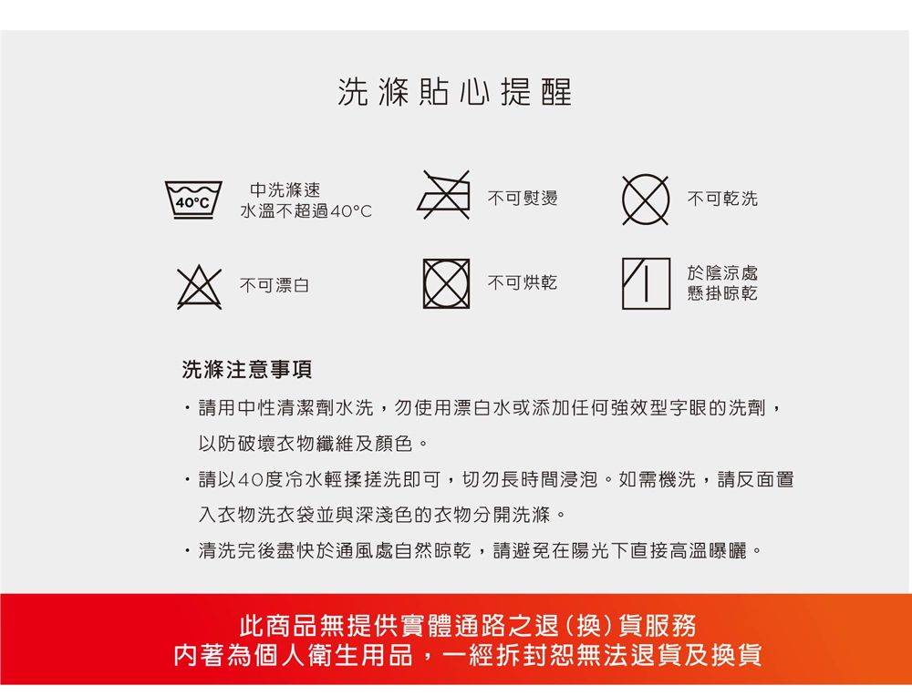洗滌貼心提醒中洗滌速40°不可熨燙不可乾洗水溫不超過40℃不可漂白不可烘乾於陰涼處懸掛晾乾洗滌注意事項請用中性清潔劑水洗,勿使用漂白水或添加任何強效型字眼的洗劑,以防破壞衣物纖維及顏色。請以40度冷水輕揉搓洗即可,切勿長時間浸泡。如需機洗,請反面置入衣物洗衣袋並與深淺色的衣物分開洗滌。清洗完後盡快於通風處自然晾乾,請避免在陽光下直接高溫曝曬。此商品無提供實體通路之退(換)貨服務著為個人衛生用品,一經拆封恕無法退貨及換貨