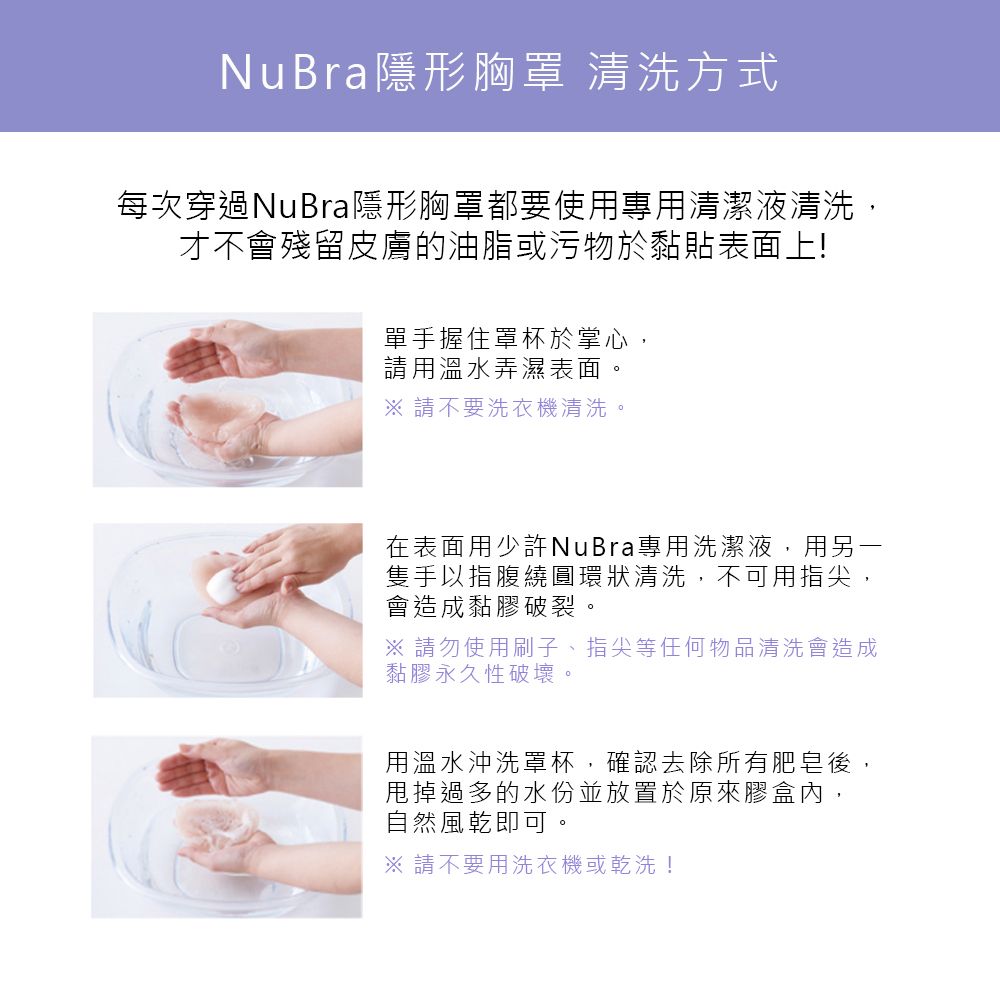 NuBra隱形胸罩 清洗方式每次穿過NuBra隱形胸罩都要使用專用清潔液清洗,才不會殘留皮膚的油脂或污物於黏貼表面上!單手握住罩杯於掌心,請用溫水弄濕表面。 請不要洗衣機清洗。在表面用少許NuBra專用洗潔液,用另一隻手以指腹繞圓環狀清洗,不可用指尖,會造成黏膠破裂。 請勿使用刷子、指尖等任何物品清洗會造成黏膠永久性破壞。用溫水沖洗罩杯,確認去除所有肥皂後,甩掉過多的水份並放置於原來膠盒內,自然風乾即可。※ 請不要用洗衣機或乾洗!