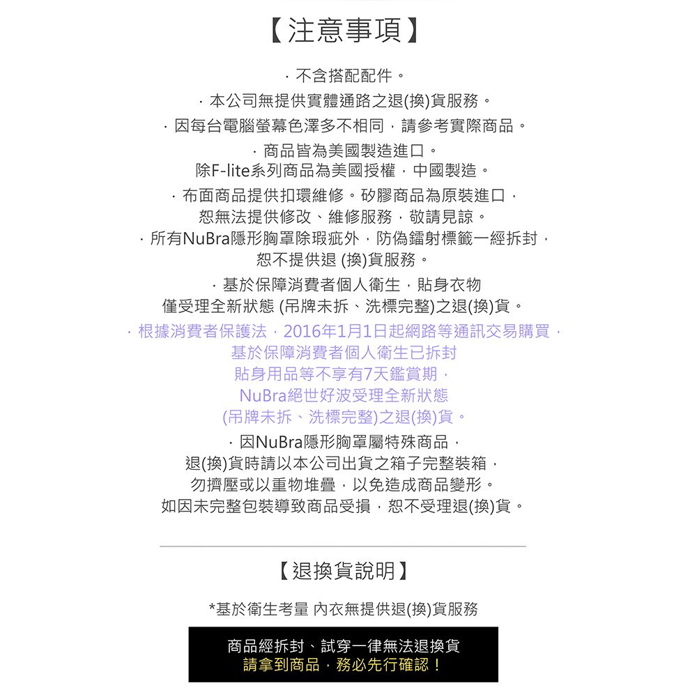 【注意事項】不含搭配配件。本公司無提供實體通路之退(換)貨服務。因每台電腦螢幕色澤多不相同請參考實際商品商品皆為美國製造進口。除F-lite系列商品為美國授權中國製造。布面商品提供扣環維修。矽膠商品為原裝進口恕無法提供修改、維修服務,敬請見諒。所有NuBra隱形胸罩除瑕疵外,防偽鐳射標籤一經拆封,恕不提供退(換)貨服務。基於保障消費者個人衛生,貼身衣物僅受理全新狀態(吊牌未拆、洗標完整)之退(換)貨。根據消費者保護法,2016年1月1日起網路等通訊交易購買,基於保障消費者個人衛生已拆封貼身用品等不享有7天鑑賞期,NuBra絕世好波受理全新狀態(吊牌未拆、洗標完整)之退(換)貨。因NuBra隱形胸罩屬特殊商品,退(換)貨時請以本公司出貨之箱子完整裝箱,勿擠壓或以重物堆疊,以免造成商品變形。如因未完整包裝導致商品受損,恕不受理退(換)貨。【退換貨說明】*基於衛生考量 內衣無提供退(換)貨服務商品經拆封、試穿一律無法退換貨請拿到商品,務必先行確認!