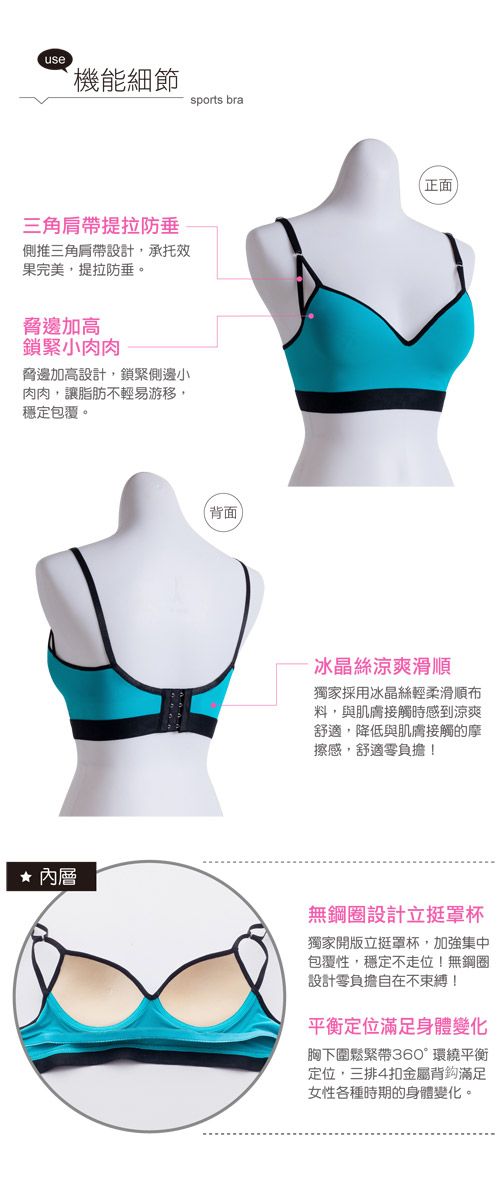 use機能細節三角提拉防垂側推三角肩帶設計承托效果完美提拉防垂。脅邊加高鎖緊小肉肉脅邊加高設計,鎖緊側邊小肉肉,讓脂肪不輕易游移,穩定包覆。sports bra(背面正面冰晶絲涼爽滑順獨家採用冰晶絲輕柔滑順料,與肌膚接觸時感到涼爽舒適,降低與肌膚接觸的摩擦感,舒適零負擔!內層無鋼圈設計立罩杯獨家開版立挺罩杯,加強集中包覆性,穩定不走位!無鋼圈設計零負擔自在不束縛!平衡定位滿足身體變化胸下圍鬆緊帶360°環繞平衡定位,三排4扣金屬背滿足女性各種時期的身體變化。