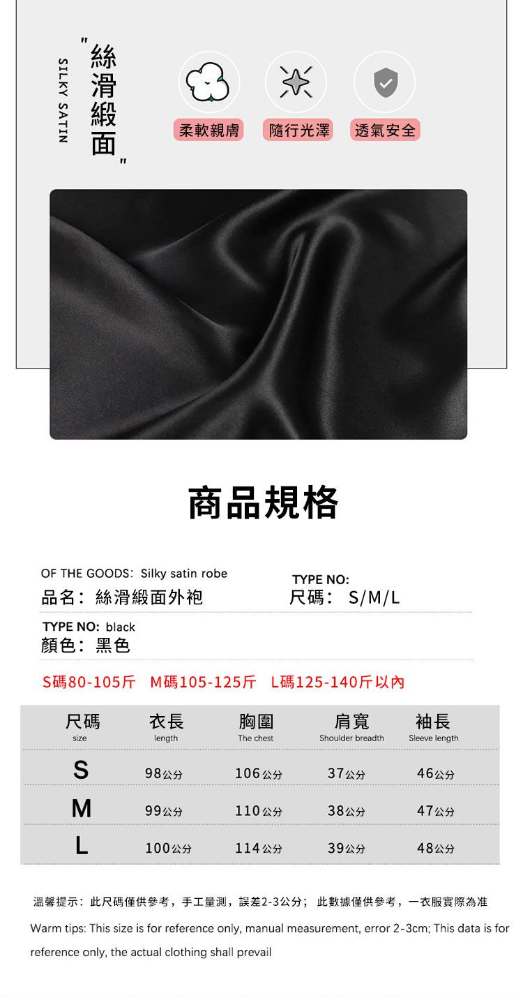 ILKY SATIN柔軟親膚隨行光澤透氣安全商品規格OF THE GOODS: Silky satin robe品名:絲滑外袍TYPE NO: black顏色:黑色TYPE NO:尺碼:S/M/LS碼80-105 M碼105-125斤 L碼125-140斤以內袖長尺碼衣長胸圍肩寬sizelengthThe chestShoulder breadthSleeve lengthS98公分106公分37公分46公分99公分110公分38公分47公分100公分114公分39公分48公分溫馨提示:此尺碼僅供參考手工量,誤差2-3公分;此數據僅供參考,一衣服實際為准Warm tips: This size is for reference only, manual measurement, error 2-3cm;This data is forreference only, the actual clothing shall prevail