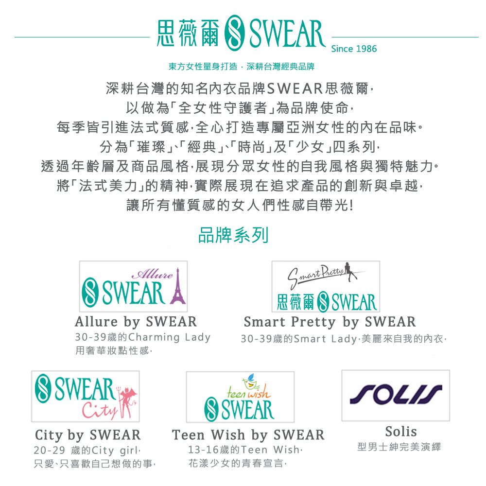 思薇爾SWERSince 1986東方女性量身打造深耕台灣經典品牌深耕台灣的知名品牌SWEAR思薇爾以做為「全女性守護者為品牌使命每季皆引進法式質感全心打造專屬亞洲女性的內在品味。分為「璀璨「經典」、「時尚」及「少女」四系列·透過年齡層及商品風格展現分眾女性的自我風格與獨特魅力。將「法式美力」的精神實際展現在追求產品的創新與卓越讓所有懂質感的女人們性感自帶光!AllureSWEAR AAllure by SWEAR品牌系列30-39歲的Charming Lady用奢華性感SWEARCityCity by SWEAR20-29 歲的City girl只愛、只喜歡自己想做的事 思薇爾  SWEARSmart Pretty by SWEAR30-39歲的Smart Lady,美麗來自我的內衣,teen wishSWEARTeen Wish by SWEAR13-16歲的Teen Wish花漾少女的青春宣言SOLISSolis型男士紳完美演繹