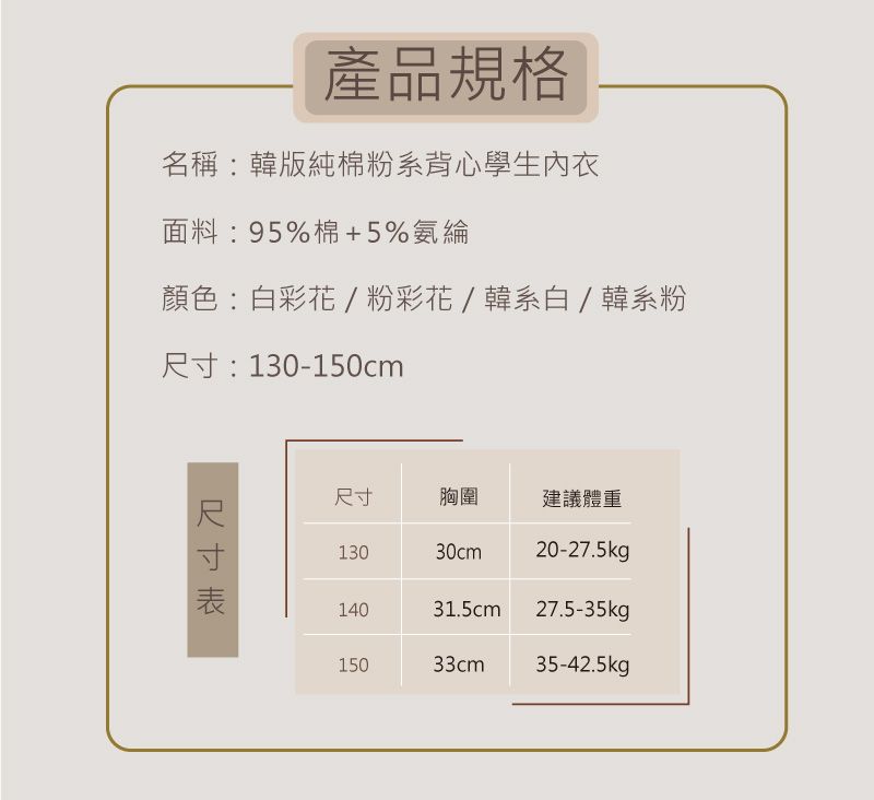 產品規格名稱:韓版純棉粉系背心學生內衣面料:95%棉+5%氨綸顏色:白彩花/粉彩花/韓系白/韓系粉:130-150cm尺寸尺寸胸圍建議體重13030cm20-27.5kg 14031.5cm27.5-35kgp15033cm35-42.5kg