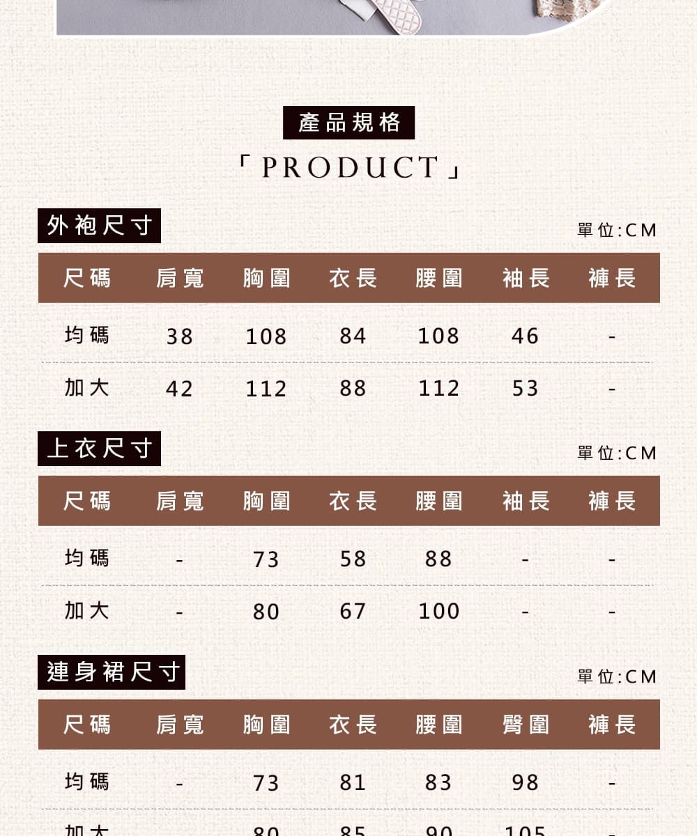 產品規格「PRODUCT」外袍尺寸單位:CM尺碼肩寬胸圍 衣長 腰圍袖長褲長均碼381088410846421128811253上衣尺寸單位:CM尺碼肩寬 胸圍衣長腰圍袖長褲長均碼735888加大67100連身裙尺寸|單位:CM尺碼 肩寬胸圍衣長腰圍臀圍褲長均碼73818398加大80105