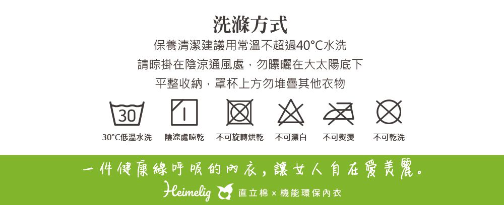 洗滌方式保養清潔建議用常溫不超過40℃水洗請晾掛在陰涼通風處,勿曝曬在大太陽底下平整收納,罩杯上方勿堆疊其他衣物30   30°低溫水洗 陰涼處晾乾 不可旋轉烘乾 不可漂白不可熨燙不可乾洗一件健康呼吸的內衣,讓女人自在愛美麗。Heimelig直立棉  機能環保內衣