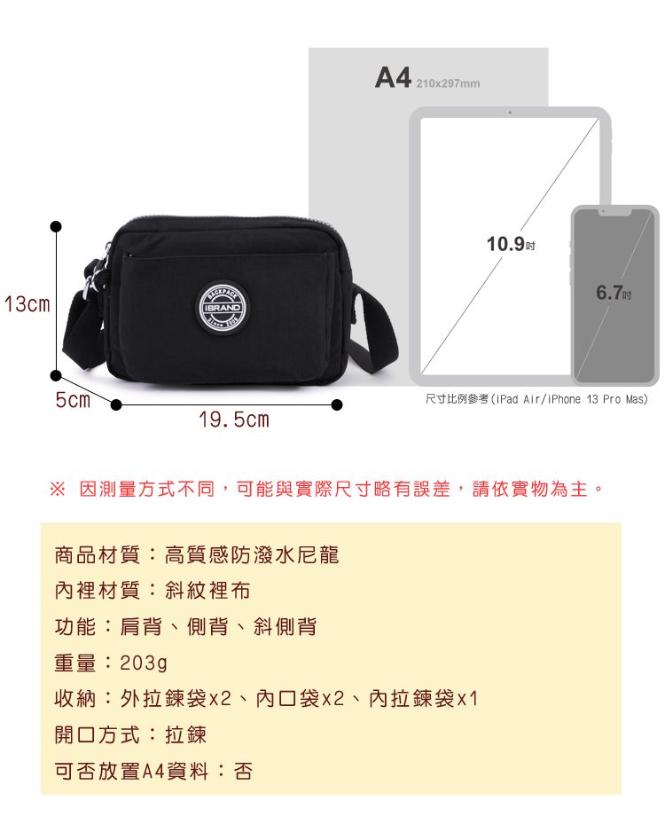 13cm5cm19.5cmA4 21097m10.9 6.7吋尺寸比例參考(iPad Air/iPhone 13 Pro Mas) 因測量方式不同,可能與實際尺寸略有誤差,請依實物為主。商品材質:高質感防潑水尼龍裡材質:斜紋裡布功能:肩背、側背、斜側背重量:203g收納:外袋、內口袋x2、內拉鍊袋x1開口方式:拉鍊可否放置A4資料:否