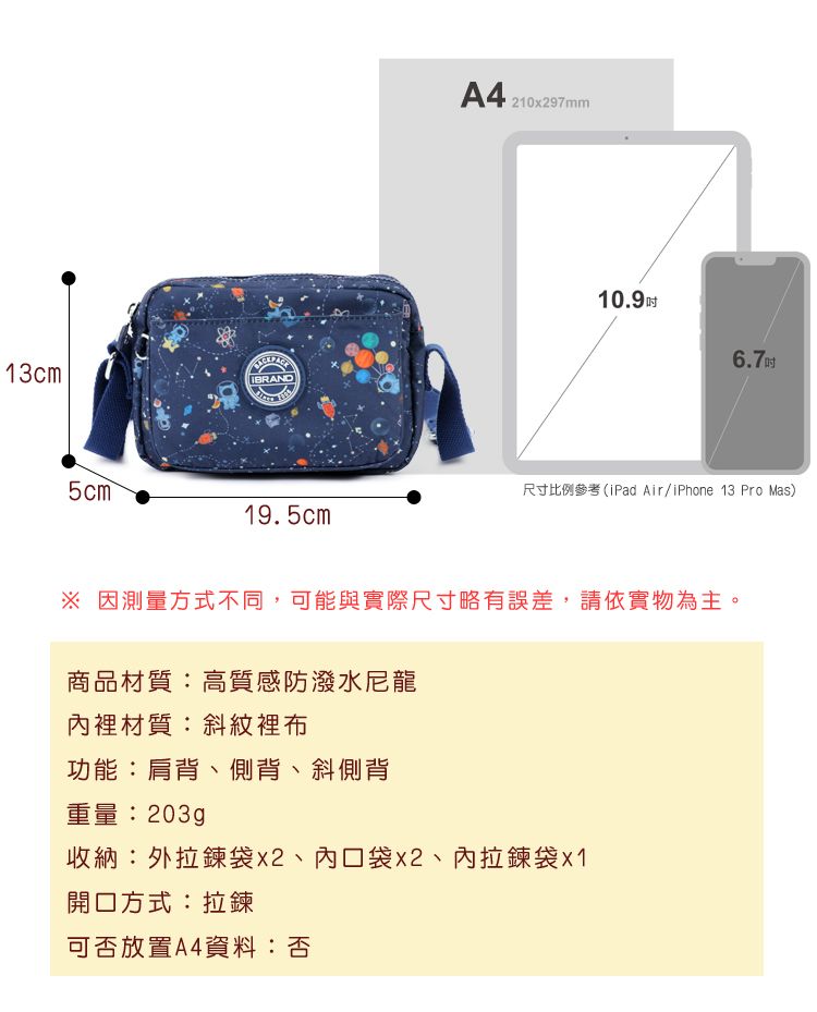 13cmIBRAND5cm 19.5cmA4 21097m10.9 6.7吋尺寸比例參考(iPad Air/iPhone 13 Pro Mas) 因測量方式不同,可能與實際尺寸略有誤差,請依實物為主。商品材質:高質感防潑水尼龍裡材質:斜紋裡布功能:肩背、側背、斜側背重量:203g收納:外袋、內口袋x2、內拉鍊袋x1開口方式:拉鍊可否放置A4資料:否