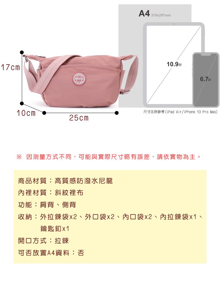 17cmA421097mm10.96.710cm尺寸比例參考(iPad Air/iPhone 13 Pro Mas)25cm 因測量方式不同,可能與實際尺寸略有誤差,請依實物為主。商品材質:高質感防潑水尼龍內裡材質:斜紋裡布功能:肩背、側背收納:外袋x2、外口袋x2、內口袋x2、內拉鍊袋、鑰匙釦x1開口方式:拉鍊可否放置A4資料:否