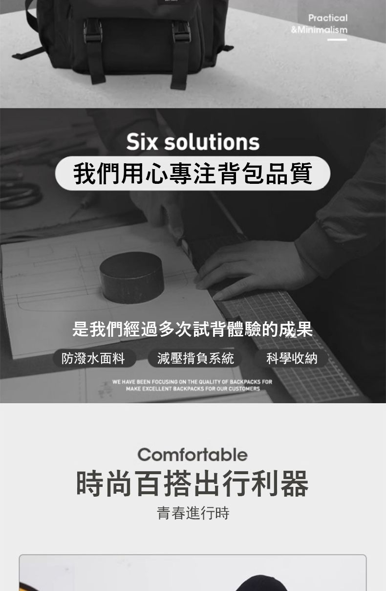 Practical& MinimalismSix solutions我們用心專注背包品質是我們經過多次試背體驗的成果防潑水面料 減壓揹負系統 科學收納WE HAVE BEEN FOCUSING ON THE QUALITY OF BACKPACKS FORMAKE EXCELLENT BACKPACKS FOR OUR CUSTOMERSComfortable時尚百搭出行利器青春進行時