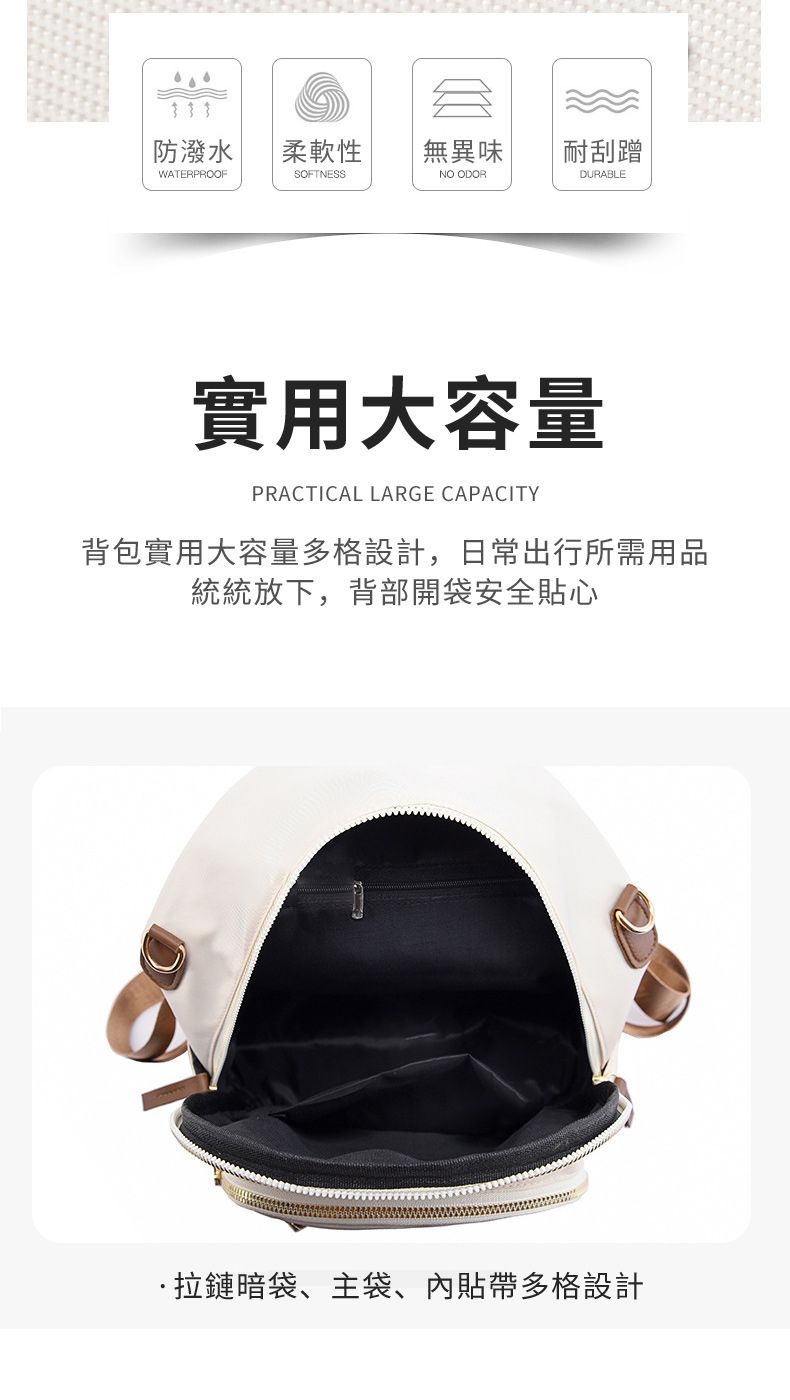 防潑水柔軟性無異味耐刮蹭WATERPROOFSOFTNESSNO ODORDURABLE實用大容量PRACTICAL LARGE CAPACITY背包實用大容量多格設計,日常出行所需用品統統放下,背部開袋安全心拉鏈暗袋、主袋、內貼帶多格設計