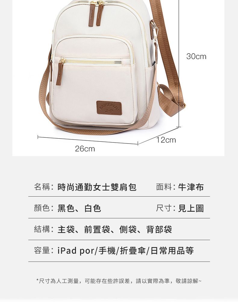 26cm12cm30cm名稱:時尚通勤女士雙肩包面料:牛津布顏色:黑色、白色尺寸:見上圖結構:主袋、前置袋、側袋、背部袋容量:iPad por手機/折疊傘/日常用品等*尺寸為人工測量,可能存在些許誤差,請以實際為準,敬請諒解~