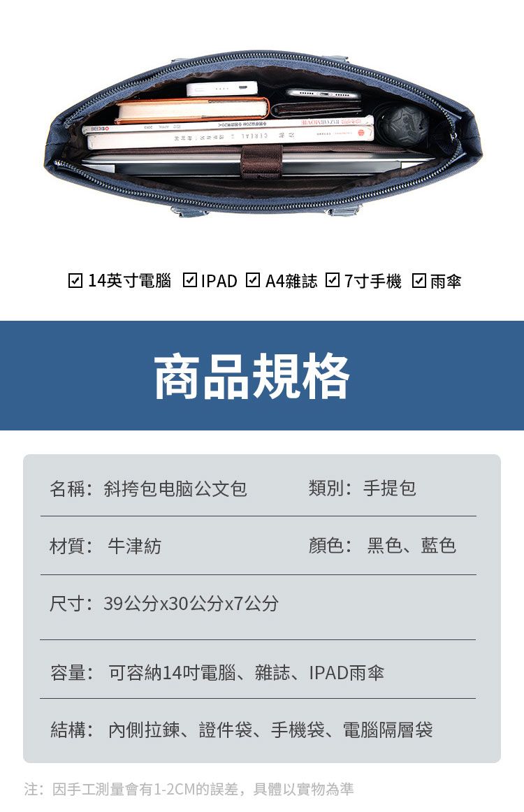 14英寸電腦 ☑IPAD 雜誌 7寸手機 雨傘商品規格名稱斜挎包电脑公文包類別:手提包材質: 牛津紡顏色: 黑色、藍色尺寸:39公分x30公分x7公分容量: 可容納14吋電腦、雜誌、IPAD雨傘結構: 內側拉鍊、證件袋、手機袋、電腦隔層袋注:因手工測量會有1-2CM的誤差,具體以實物為準