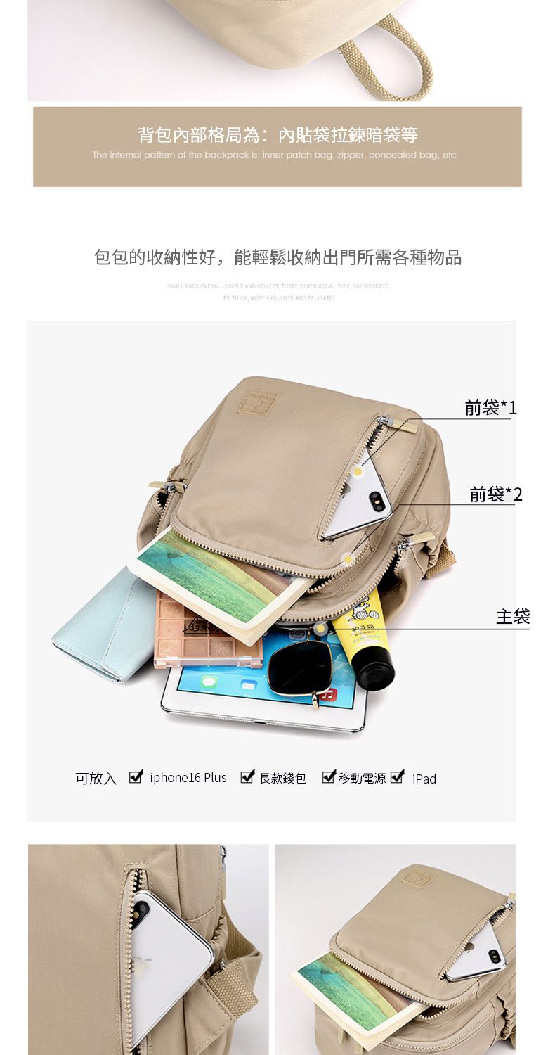 背包內部格局為:內貼袋拉鍊暗袋等The internal pattern of the backpack is: inner patch bag zipper concealed bag etc包包的收納性好能輕鬆收納出門所需各種物品 BAGS    ,  , SAY  THICK, MORE  AND DELICATE可放入  iphone6 Plus 長款錢包 移動電源 iPad前袋*1前袋*2主袋