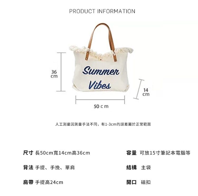 36PRODUCT INFORMATIONSummerVibes50 cm14cm人工測量因測量手法不同,有1-3cm的誤差屬於正常範圍尺寸 長50cm 寬14cm高36cm容量 可放15寸筆記本電腦等背法 手提、手挽、單肩肩帶 手提高24cm結構 主袋開口 磁扣