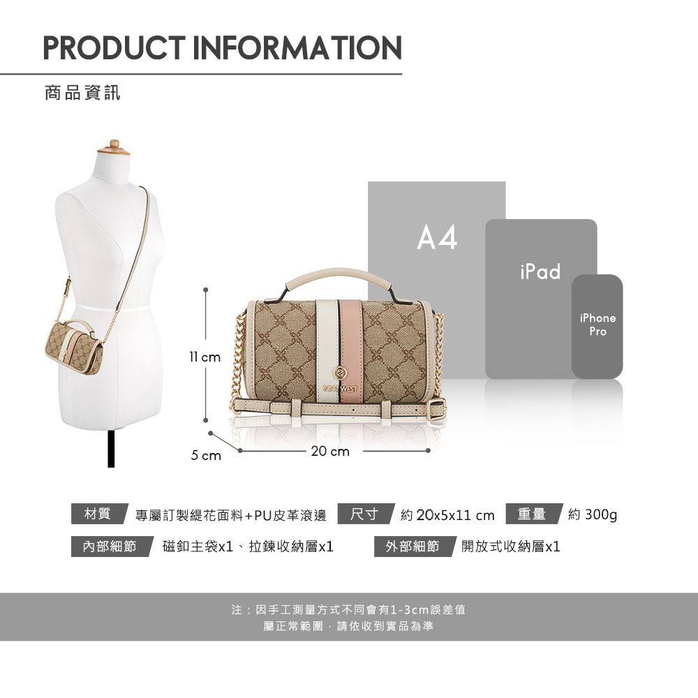PRODUCT INFORMATION商品資訊 cm WEST20 cm5cmA4iPadiPhonePro材質專屬訂製花面料+PU皮革滾邊尺寸約20x51 cm重量約 300gp內部細節 磁釦主袋x1、拉鍊收納層x1外部細節 開放式收納層x1注:因手工測量方式不同會有1-3cm誤差值屬正常範圍請依收到實品為準
