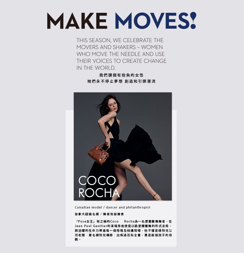 MAKE MOVESTHIS SEASON WE CELEBRATE THEMOVERS AND SHAKERS - WOMENWHO MOVE THE NEEDLE AND USETHEIR VOICES TO CREATE CHANGEIN THE WORLD.我們讚揚有抱負的女性她們永不停止夢想 創造和引領潮流COCOROCHACanadian model  dancer and philanthropist加拿大超級名模/ 舞者和慈善家「Pose女王」有之稱的Coco Rocha一名愛爾蘭舞舞者,在Jean Paul Gaultier的場秀她便是以跳愛爾蘭舞的形式走秀。將活躍的生命力帶進每一個秀場及拍攝現場,他不僅是模特兒公司老闆、著名模特兒導師、出版過百科全書,還是兩個孩子的母親。