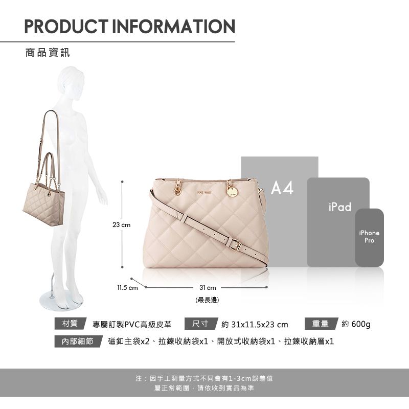 PRODUCT INFORMATION商品資訊23 cm11.5 cm31 cmA4iPad材質(最長邊)尺寸 約 31x11.5x23 cm專屬訂製PVC高級皮革重量內部細節 磁釦主袋x2、拉鍊收納袋x1、開放式收納袋x1、拉鍊收納層x1注:因手工測量方式不同會有1-3cm誤差值屬正常範圍請依收到實品為準iPhonePro約 600gp