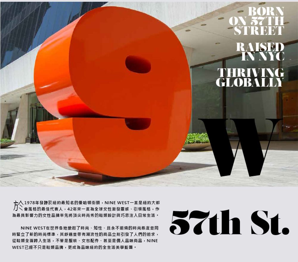 BORNON STREETRAISEDIN NYCGLOBALLY1978年最知名曼哈頓街頭NINE WEST一直紐約大都於的,最具影響力的女性品牌將頂尖時尚秀的鞋類設計與巧思注入日常生活。NINE WEST世界各地掀起了時尚知性、且永不退燒的時尚態度並同時豎立了新的時尚標準,其舒適並帶有潮流性的商品立刻引發了人們的追求,從鞋類全面跨入生活,不管是服裝、女包配件、甚至是個人商品,NINEWEST已經不只是鞋類品牌,更成為品味紐約的全生活美學藍圖。57th St.