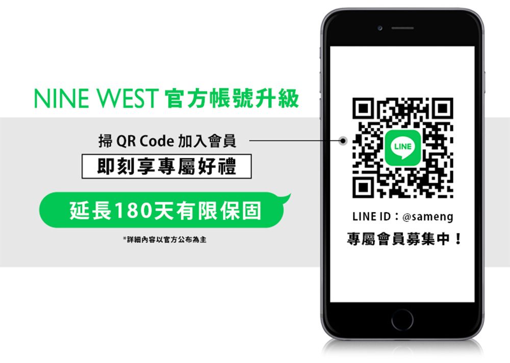 NINE WEST 官方帳號升級掃 QR Code 加入會員即刻享專屬好禮延長180天有限保固*详细内容以官方公布為主LINELINE ID:@sameng專屬會員募集中!