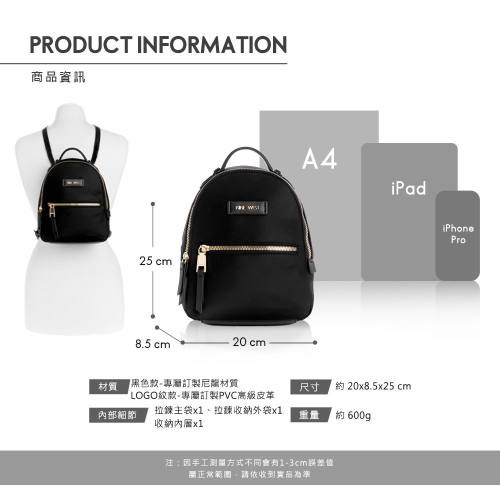 PRODUCT INFORMATION商品資訊25 cm WEST20 cm8.5 cmA4iPad材質黑色款-專屬訂製尼龍材質尺寸約 20x8.5x25cm內部細節LOGO紋款-專屬訂製PVC高級皮革拉鍊主袋x1、拉鍊收納外袋x1收納內層x1重量約 600g注:因手工測量方式不同會有1-3cm誤差值屬正常範圍請依收到實品為準iPhonePro