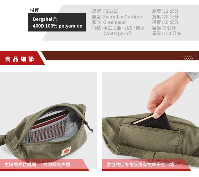 材質Bergshell ® :貨號:F23165類型:Everyday Outdoor家族:Greenland400D 100% polyamide特點:再生尼龍、耐磨、防水(Waterproof)高度:12公分寬度:28公分深度:10公分容量:2公升重量:150公克商品細節主隔層為拉鏈開口,內附網袋夾層。腰包貼近身側設置有拉鍊安全口袋。