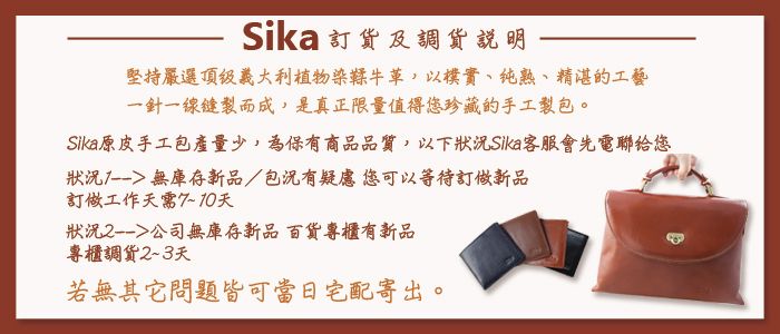 Sika 訂及調貨說明堅持嚴選頂級義大利植物染鞣牛以樸實、純熟、精湛的工藝一針一線而成,是真正限量值得您珍藏的手工製包。Sika原皮手工包產量少,為保有商品品質,以下狀況Sika客服會先電聯给您狀況 無庫存新品/包況有疑慮您可以等待訂做新品訂做工作天天狀況公司無庫存新品百貨專櫃有新品專櫃調貨23天若無其它問題皆可當日宅配寄出。