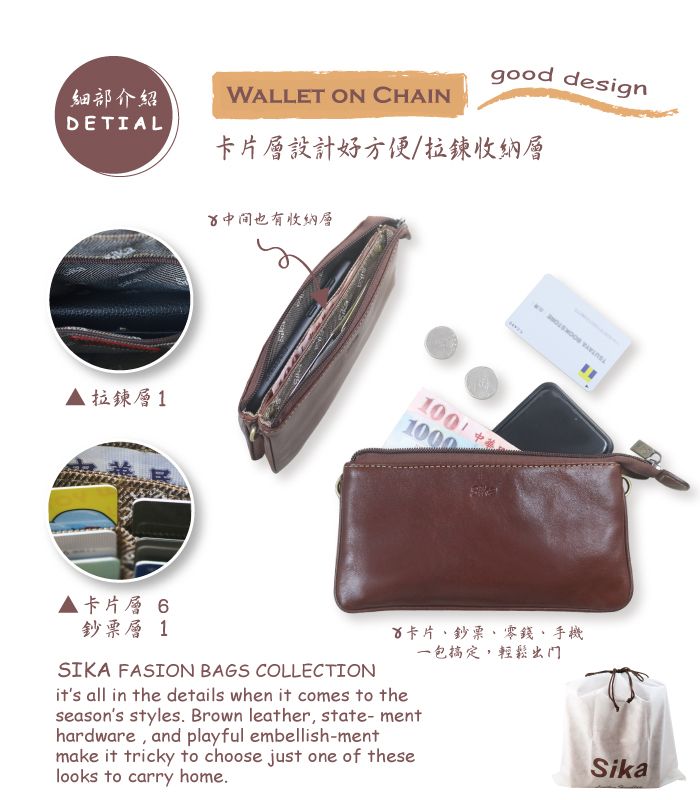 細部介紹DETIAL拉鍊層1WALLET ON CHAINgood design卡片層設計好方便拉鍊收納層中间也有收納層100/1000卡片層 6鈔票層 1SIKA FASION BAGS COLLECTION卡片鈔票零錢、手機its all in the details when it comes to theseasons styles. Brown leather, state-menthardware, and playful embellish-mentmake it tricky to choose just one of theselooks to carry home.一包搞定,輕鬆出门Sika