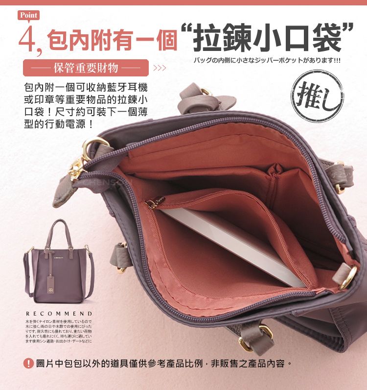 Point4,包內附有一個“拉鍊小口袋”保管重要財物包內附一個可收納藍牙耳機或印章等重要物品的拉鍊小口袋!尺寸約可裝下一個型的行動電源!バッグの内側に小さなジッパーポケットがあります!!!推CHENSRECOMMENDを弾くナイロン素材を使用しているので水に強く、の日やでの使用にぴったりです。耐久性にも優れており、重たい荷物を入れても壊れにくく、にています使用シンお出かけデートなどに 圖片中包包以外的道具僅供參考產品比例,非販售之產品內容。