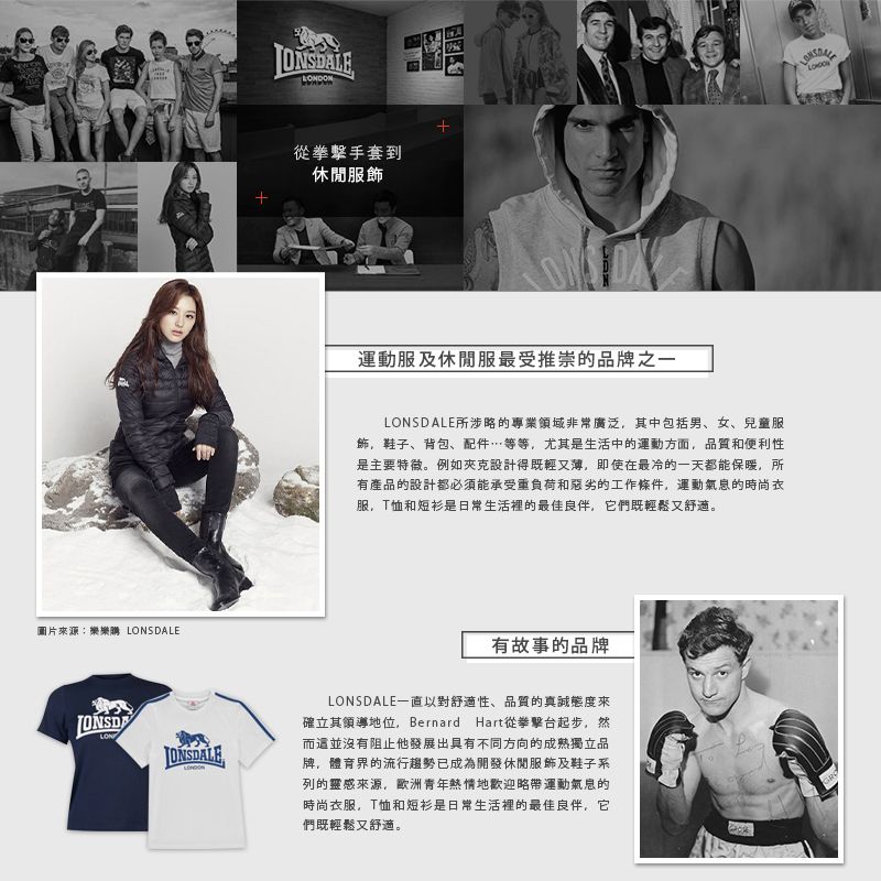 圖片來源:樂樂購 SDALELON從拳擊手套到休閒服飾運動服及休閒服最受推崇的品牌之一LONSDALE所涉略的專業領域非常廣泛其中包括男、女、兒童服飾,鞋子、背包、配件…等等,尤其是生活中的運動方面,品質和便利性是主要特徵。例如夾克設計得既輕又薄,即使在最冷的一天都能保暖,所有產品的設計都必須能承受重負荷和惡劣的工作條件,運動氣息的時尚衣服,T恤和短衫是日常生活裡的最佳良伴,它們既輕鬆又舒適。有故事的品牌ONSDALELONSDALE一直以對舒適性、品質的真誠態度來確立其領導地位, Bernard Hart從拳擊台起步,然而這並沒有阻止他發展出具有不同方向的成熟獨立品牌,體育界的流行趨勢已成為開發休閒服飾及鞋子系列的靈感來源,歐洲青年熱情地歡迎略帶運動氣息的時尚衣服,T恤和短衫是日常生活裡的最佳良伴,它們既輕鬆又舒適。