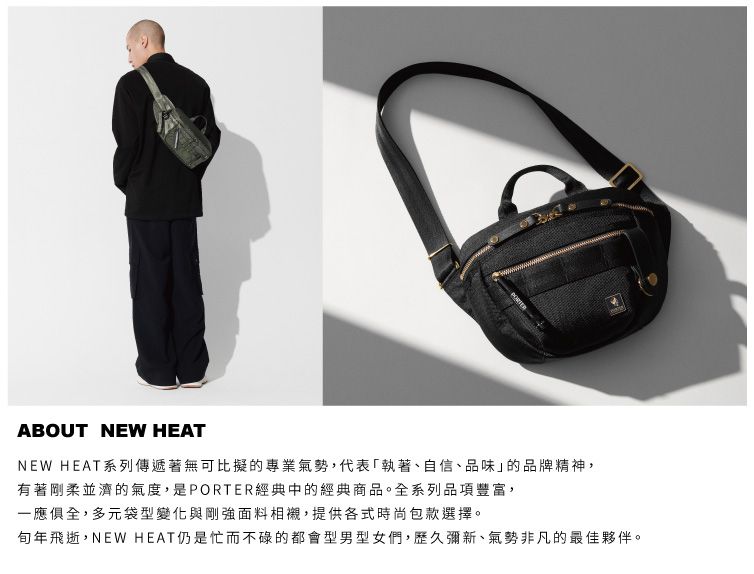 ABOUT NEW HEATNEW HEAT系列傳遞著無可比擬的專業氣勢,代表執著、自信、品味」的品牌精神,有著剛柔並濟的氣度,是PORTER經典中的經典商品。全系列品項豐富,一應俱全,多元袋型變化與剛強面料相襯,提供各式時尚包款選擇。年飛逝,NEW HEAT仍是忙而不碌的都會型男型女們,歷久彌新、氣勢非凡的最佳夥伴。