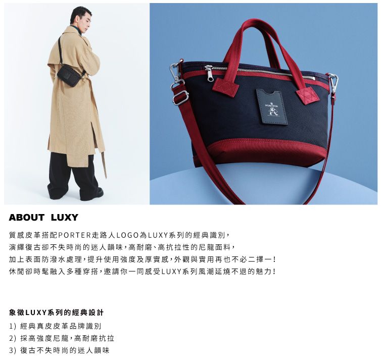 ABOUT LUXY質感皮革搭配PORTER走路LOGO為LUXY系列的經典識別,演繹復古卻不失時尚的迷人韻味,高耐磨、高抗拉性的尼龍面料,加上表面防潑水處理,提升使用強度及厚實感,外觀與實用再也不必二擇一!休閒卻時髦融入多種穿搭,邀請你一同感受LUXY系列風潮延燒不退的魅力!象徵LUXY系列的經典設計1)經典真皮皮革品牌識別2)採高強度尼龍,高耐磨抗拉3) 復古不失時尚的迷人韻味