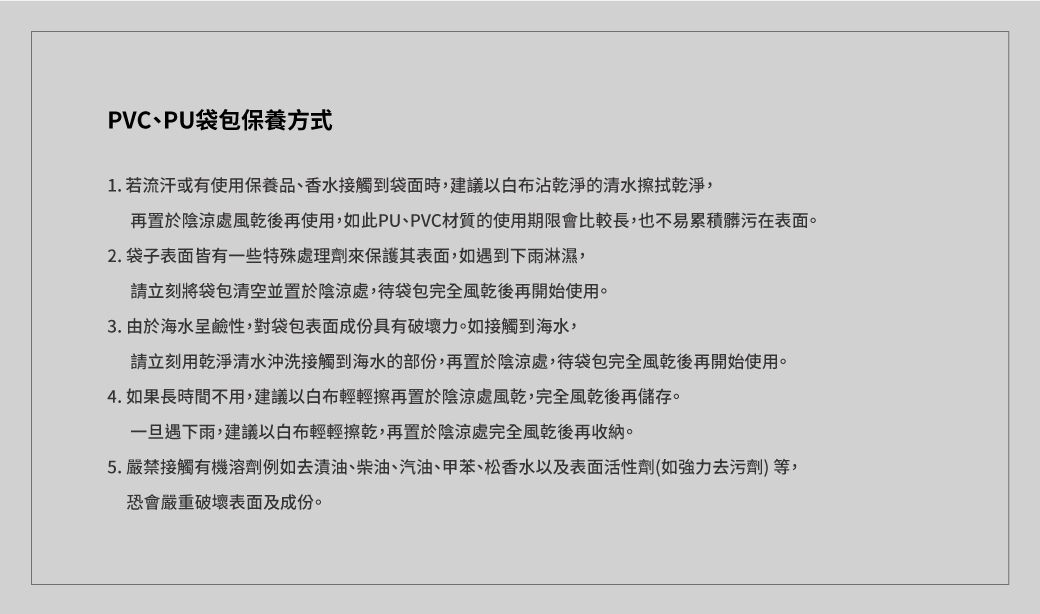 PVC、PU袋包保養方式1. 若流汗或有使用保養品、香水接觸到袋面時,建議以沾乾淨的清水擦拭乾淨,再置於陰涼處風乾後再使用,如此PU、PVC材質的使用期限會比較長,也不易累積髒污在表面。2.袋子表面皆有一些特殊處理劑來保護其表面,如遇到下雨淋濕,請立刻將袋包清空並置於陰涼處,袋包完全風乾後再開始使用。3. 由於海水呈鹼性,對袋包表面成份具有破壞力。如接觸到海水,請立刻用乾淨清水沖洗接觸到海水的部份,再置於陰涼處,待袋包完全風乾後再開始使用。4. 如果長時間不用,建議以白布輕輕擦再置於陰涼處風乾,完全風乾後再儲存。一旦遇下雨,建議以白布輕輕擦乾,再置於陰涼處完全風乾後再收納。5.嚴禁接觸有機溶劑例如去漬油、柴油、汽油、甲苯、松香水以及表面活性劑(如強力去污劑)等,恐會嚴重破壞表面及成份。