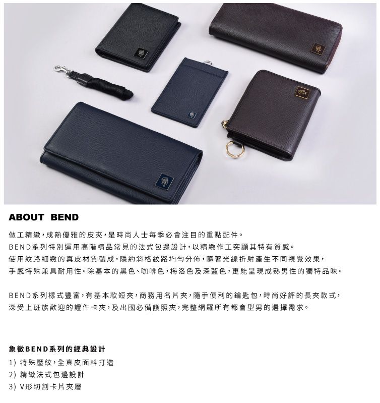 ABOUT BEND做工精緻,成熟優雅的皮,是時尚人士每季必會注目的重點配件。BEND系列特別運用高階精品常見的法式包邊設計,以精緻作工突顯其特有質感。使用紋路細緻的真皮材質製成,隱約斜格紋路均勻分佈,隨著光線折射產生不同視覺效果,手感特殊兼具耐用性。除基本的黑色、咖啡色,梅洛色及深藍色,更能呈現成熟男性的獨特品味。BEND系列樣式豐富,有基本款短,商務用名片夾,隨手便利的鑰匙包,時尚好評的長夾款式,深受上班族歡迎的證件卡夾,及出國必備護照夾,完整網羅所有都會型男的選擇需求。象徵BEND系列的經典設計1)特殊壓紋,全真皮面料打造2)精緻法式包邊設計3)V形切割卡片夾層