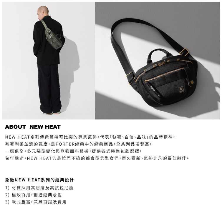 ABOUT NEW HEATNEW HEAT系列傳遞著無可比擬的專業氣勢,代表執著、自信、品味」的品牌精神,有著剛柔並濟的氣度,是PORTER經典中的經典商品。全系列品項豐富,一應俱全,多元袋型變化與剛強面料相襯,提供各式時尚包款選擇。年飛逝,NEW HEAT仍是忙而不碌的都會型男型女們,歷久彌新、氣勢非凡的最佳夥伴。象徵NEW HEAT系列的經典設計1)材質採用高耐磨及高抗拉尼龍2)極致百搭,創造經典永恆3)款式豐富,兼具百搭及實用