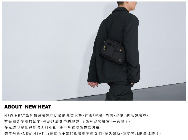 ABOUT NEW HEATNEW HEAT系列傳遞著無可比擬的專業氣勢,代表執著、自信、品味的品牌精神,有著剛柔並濟的氣度,是品牌經典中的經典。全系列品項豐富,一應俱全,多元袋型變化與剛強面料相襯,提供各式時尚包款選擇。年飛逝,NEW HEAT 仍是忙而不碌的都會型男型女們,歷久彌新、氣勢非凡的最佳夥伴。