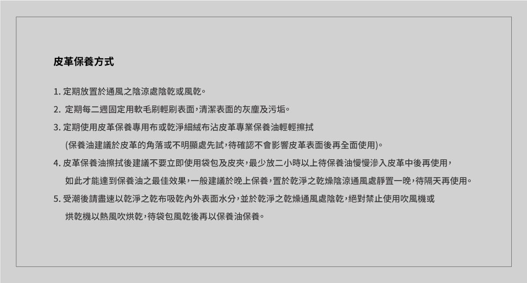 皮革保養方式1. 定期放置於通風之陰涼處陰乾或風乾2.定期每二週固定用軟毛刷輕刷表面,清潔表面的灰塵及污垢。3.定期使用皮革保養專用布或乾淨細絨布皮革專業保養油輕輕擦拭(保養油建議於皮革的角落或不明顯處先試,待確認不會影響皮革表面後再全面使用)。4. 皮革保養油擦拭後建議不要立即使用袋包及皮夾,最少放二小時以上待保養油慢慢皮革中後再使用,如此才能達到保養油之最佳效果,一般建議於晚上保養,置於乾淨之乾燥陰涼通風處靜置一晚,待隔天再使用。5.受潮後請盡速以乾淨之乾布吸乾表面水分,並於乾淨之乾燥通風處陰乾,絕對禁止使用吹風機或烘乾機以熱風吹烘乾,待袋包風乾後再以保養油保養。