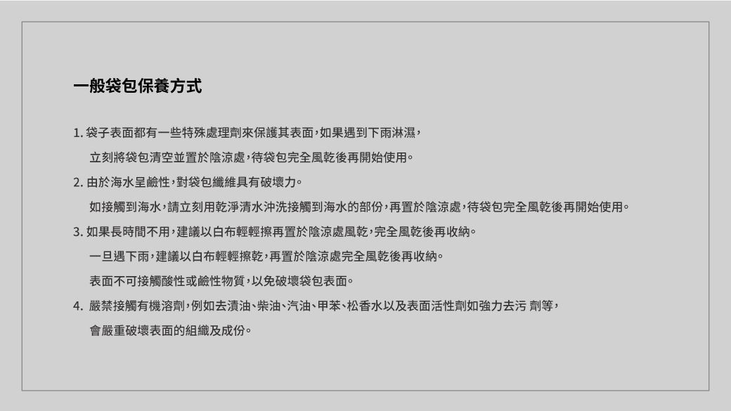 一般袋包保養方式1.袋子表面都有一些特殊處理劑來保護其表面,如果遇到下雨淋濕,立刻將袋包清空並置於陰涼處,待袋包完全風乾後再開始使用。2. 由於海水呈鹼性,對袋包纖維具有破壞力。如接觸到海水,請立刻用乾淨清水沖洗接觸到海水的部份,再置於陰涼處,待袋包完全風乾後再開始使用。3. 如果長時間不用,建議以輕輕擦再置於陰涼處風乾,完全風乾後再收納。一旦遇下雨,建議以白布輕輕擦乾,再置於陰涼處完全風乾後再收納。表面不可接觸酸性或鹼性物質,以免破壞袋包表面。4. 嚴禁接觸有機溶劑,例如去漬油、柴油、汽油、甲苯、松香水以及表面活性劑如強力去污劑等,會嚴重破壞表面的組織及成份。