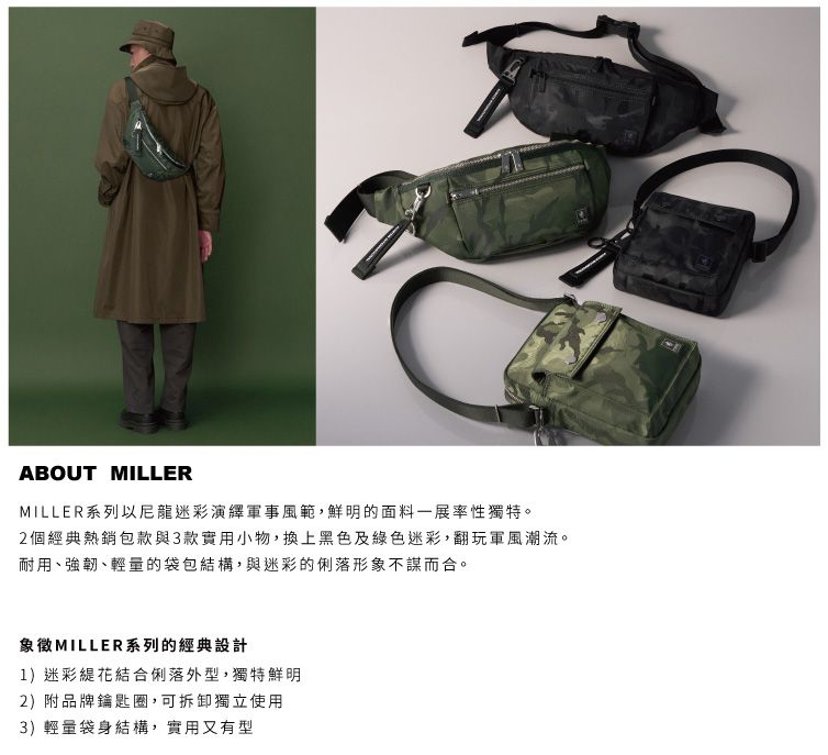 ABOUT MILLERMILLER系列以尼龍迷彩演繹軍事風範,鮮明的面料一展率性獨特。2個經典熱銷包款與3款實用小物,換上黑色及綠色迷彩,翻玩軍風潮流。耐用、強韌、輕量的袋包結構,與迷彩的俐落形象不謀而合。象徵MILLER系列的經典設計1)迷彩緹花結合俐落外型,獨特鮮明2)附品牌鑰匙圈,可拆卸獨立使用3)輕量袋身結構,實用又有型