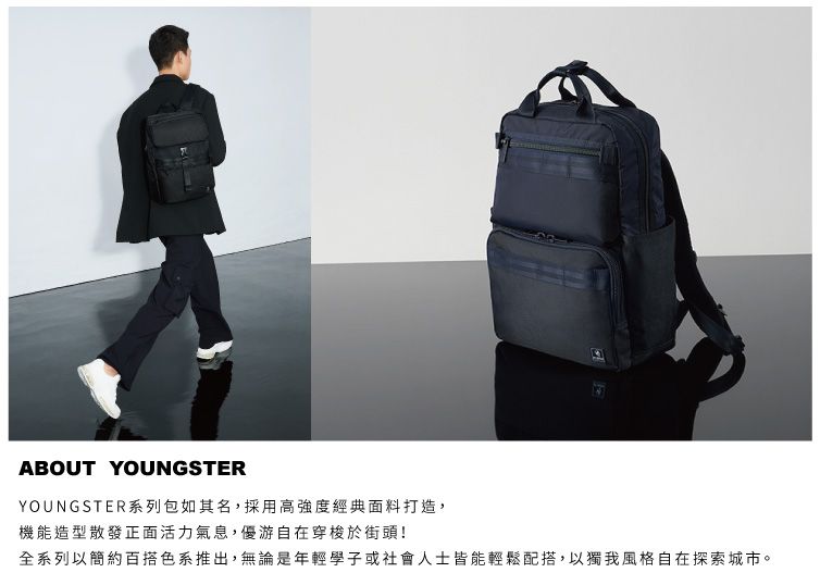 ABOUT YOUNGSTERYOUNGSTER系列包如其名,採用高強度經典面料打造,機能造型散發正面活力氣息,優游自在穿梭於街頭!全系列以簡約百搭色系推出,無論是年輕學子或社會人士皆能輕鬆配搭,以獨我風格自在探索城市。