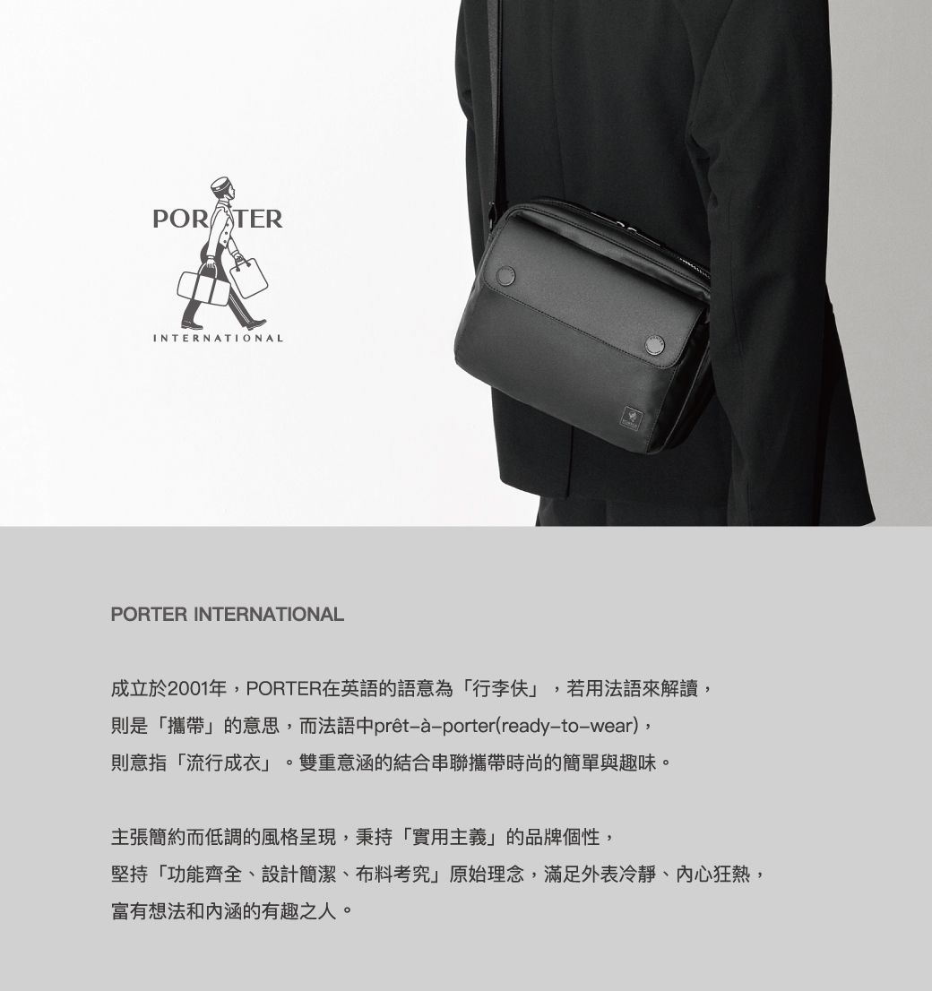 POR TERINTERNATIONALPORTER INTERNATIONAL成立於2001年PORTER在英語的語意為「行李伕若用法語來解讀,則是「攜帶」的意思,而法語中prêt-porter(ready-to-wear),則意指「流行成衣」雙重意涵的結合串聯攜帶時尚的簡單與趣味。主張簡約而低調的風格呈現,秉持「實用主義」的品牌個性,堅持「功能齊全、設計簡潔、布料考究」原始理念,滿足外表冷靜、内心狂熱,富有想法和内涵的有趣之人。
