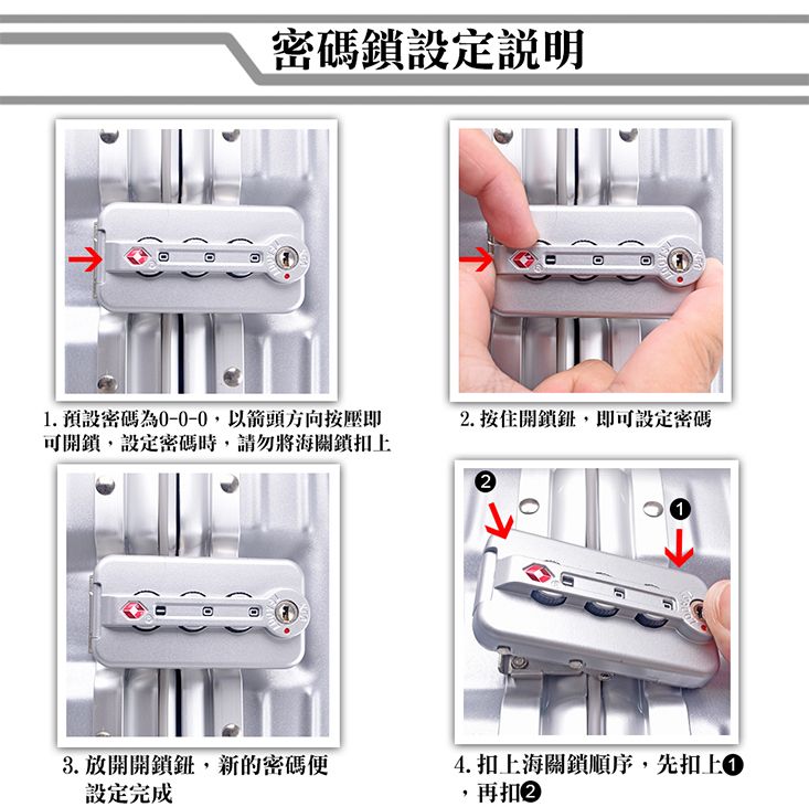 密碼鎖設定說明1.預設密碼為0-0-0以箭頭方向按壓即可開鎖,設定密碼時,請勿將海關鎖扣上. 按住開鎖鈕,即可設定密碼3. 放開開鎖鈕,新的密碼便設定完成14. 扣上海關鎖順序,先扣上,再扣2