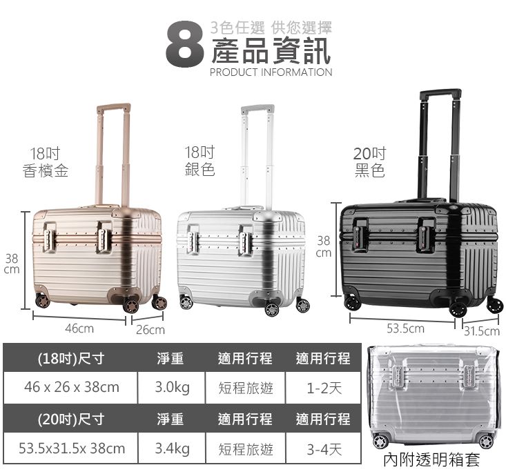 383色任選 供您選擇8產品資訊PRODUCT INFORMATION181820香檳金銀色黑色38cm46cm26cm53.5cm131.5cm(18吋)尺寸淨重適用行程適用行程46 x 26 x 38cm3.0kg短程旅遊1-2天(20吋)尺寸淨重適用行程適用行程53.5x31.5x 38cm3.4kg短程旅遊3-4天內附透明箱套