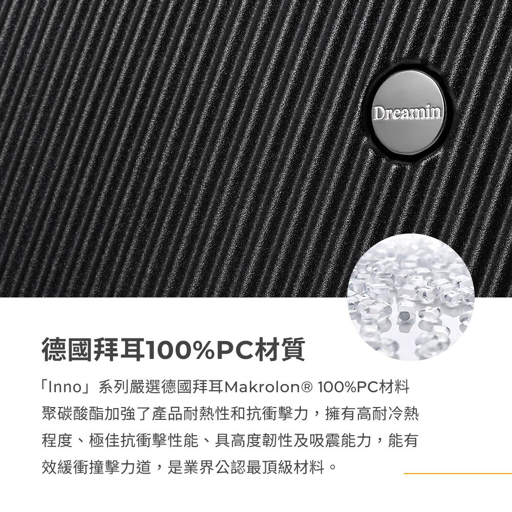 Dreamin德國拜耳100%PC材質「Inno」系列嚴選德國拜耳Makrolon® 100%PC材料聚碳酸酯加強了產品耐熱性和抗衝擊力,擁有高耐冷熱程度、極佳抗衝擊性能、具高度韌性及吸震能力,能有效緩衝撞擊力道,是業界公認最頂級材料。