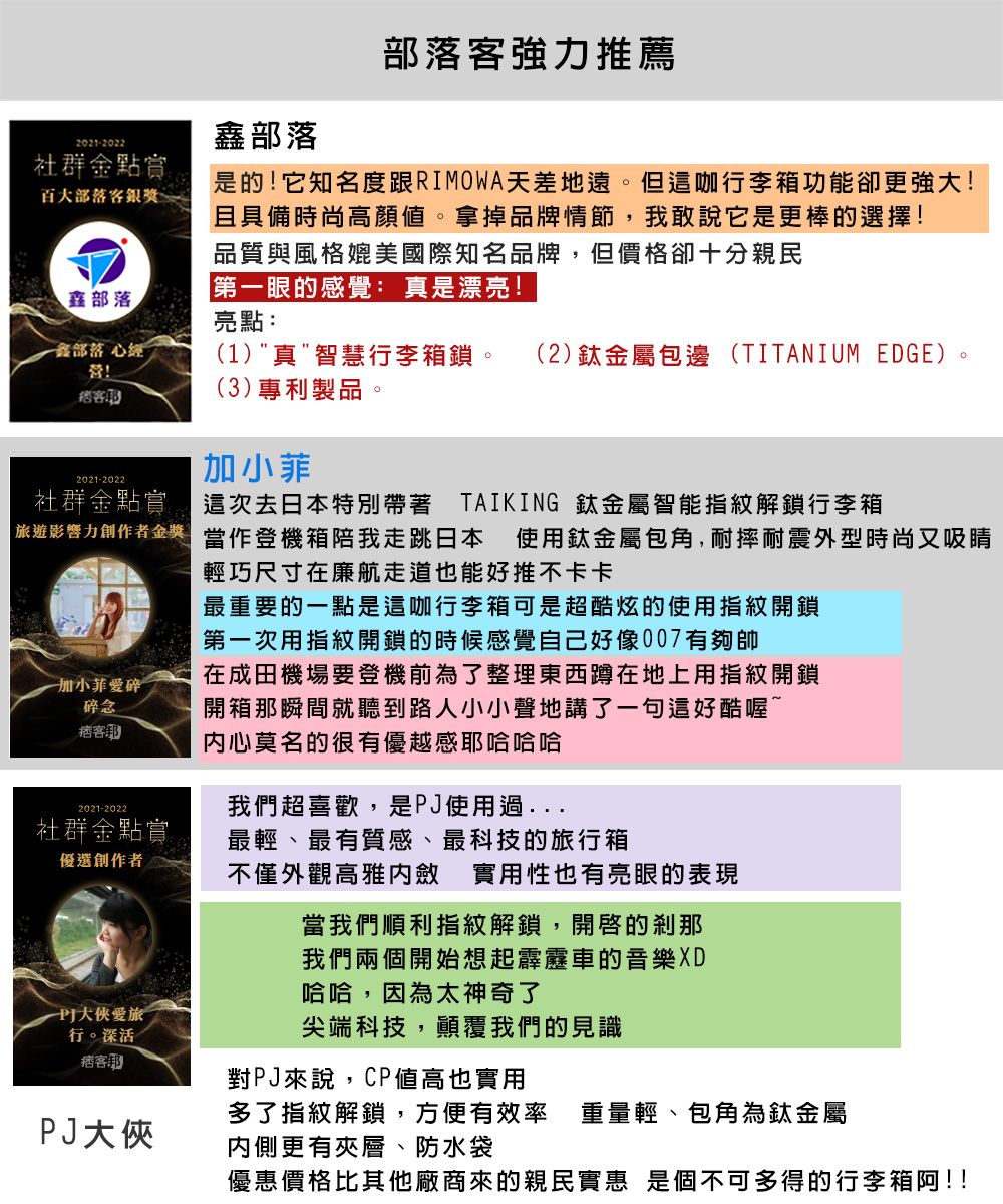 部落部落強力推薦是的它知名度跟RIMOWA天差地遠但這咖行李箱功能卻更強大!2021-2022社群金點賞百大部落客銀獎。且具備時尚高顏。拿掉品牌情節,我敢說它是更棒的選擇!品質與風格媲美國際知名品牌,但價格卻十分親民第眼的感覺 真是漂亮!部落亮點:鑫部落 心經!客2021-2022(1)真智慧行李箱鎖。 (2)鈦金屬包邊 (TITANIUM EDGE)(3)專利製品。加小菲社群金點賞:這次去日本特別帶著 TAIKING 鈦金屬智能指紋解鎖行李箱遊影響力創作者金獎一加小菲碎碎念痞客2021-2022社群金點賞優選創作者使用鈦金屬包角,耐摔耐震外型時尚又吸睛當作登機箱陪我走跳日本輕巧尺寸在廉航走道也能好推不卡卡最重要的一點是這咖行李箱可是超酷炫的使用指紋開鎖第一次用指紋開鎖的時候感覺自己好像007有夠帥在成田機場要登機前為了整理東西蹲在地上用指紋開鎖開箱那瞬間就聽到路人小小聲地講了一句這好酷喔^内心莫名的很有優越感哈哈我們超喜歡,是J使用過最輕最有質感最科技的旅行箱不僅外觀高雅內斂 實用性也有亮眼的表現當我們順利指紋解鎖,的剎那我們兩個開始想起霹靂車的音樂XD哈哈,因為太神奇了P愛旅行。深活痞客尖端科技,顛覆我們的見識對PJ來說,CP值高也實用多了指紋解鎖,方便有效率 重量輕、包角為鈦金屬PJ大俠內側更有夾層、防水袋優惠價格比其他廠商來的親民實惠 是個不可多得的行李箱阿!!