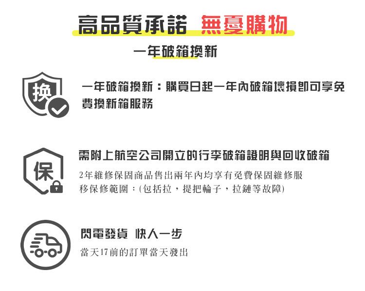 高品質承諾 無憂購物一年破箱換新换一年破箱換新:購買日起一年內破箱免費換新箱服務保需附上航空公司開立的行李破箱證明與回收破箱2年維修保固商品售出兩年內均享有免費保固維修服移保修範圍:(包括拉,提把輪子,拉鏈等故障)閃電發貨快人一步當天17前的訂單當天發出