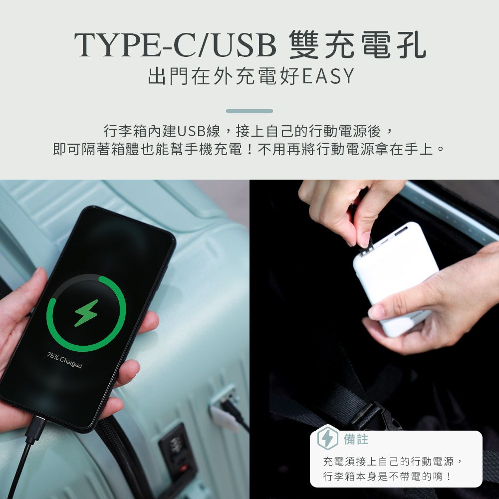 TYPE-C/USB 雙充電孔出門在外充電好EASY行李箱USB線,接上自己的行動電源後,即可隔著箱體也能幫手機充電!不用再將行動電源拿在手上。75% Charged備註充電須接上自己的行動電源,行李箱本身是不帶電的唷!